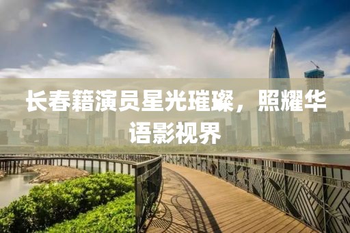 长春籍演员星光璀璨，照耀华语影视界