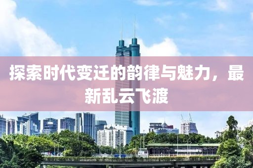 探索时代变迁的韵律与魅力，最新乱云飞渡