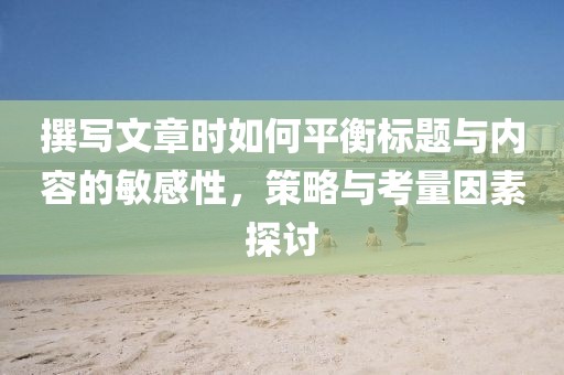 撰写文章时如何平衡标题与内容的敏感性，策略与考量因素探讨