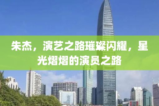 朱杰，演艺之路璀璨闪耀，星光熠熠的演员之路