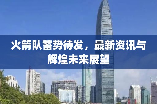 火箭队蓄势待发，最新资讯与辉煌未来展望