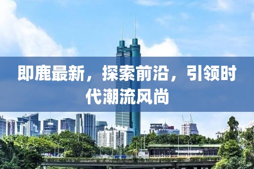 即鹿最新，探索前沿，引领时代潮流风尚