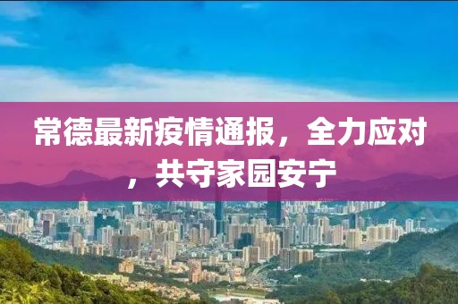 常德最新疫情通报，全力应对，共守家园安宁