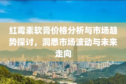 红霉素软膏价格分析与市场趋势探讨，洞悉市场波动与未来走向
