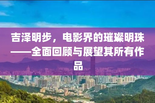 吉泽明步，电影界的璀璨明珠——全面回顾与展望其所有作品