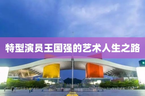 特型演员王国强的艺术人生之路