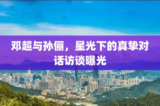 邓超与孙俪，星光下的真挚对话访谈曝光