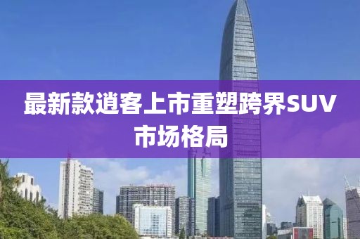 最新款逍客上市重塑跨界SUV市场格局
