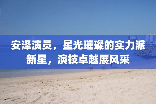 安泽演员，星光璀璨的实力派新星，演技卓越展风采