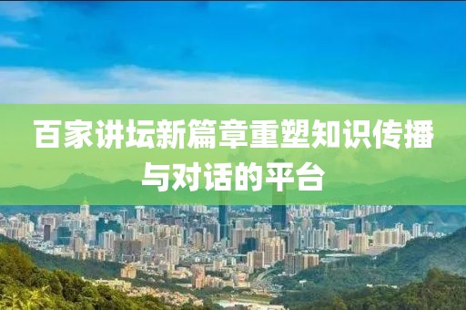 百家讲坛新篇章重塑知识传播与对话的平台