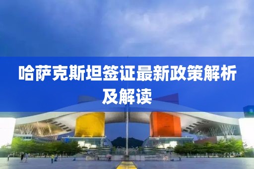 哈萨克斯坦签证最新政策解析及解读