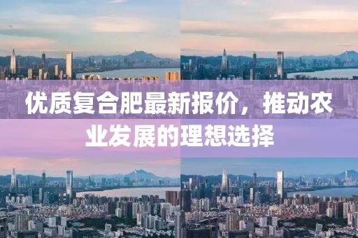优质复合肥最新报价，推动农业发展的理想选择