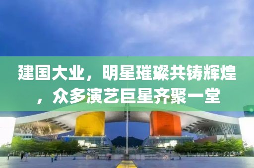 建国大业，明星璀璨共铸辉煌，众多演艺巨星齐聚一堂