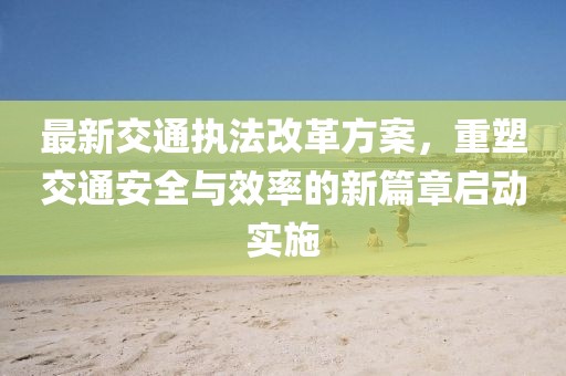 最新交通执法改革方案，重塑交通安全与效率的新篇章启动实施