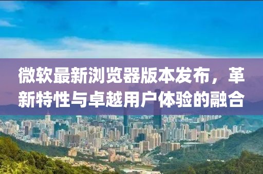 微软最新浏览器版本发布，革新特性与卓越用户体验的融合