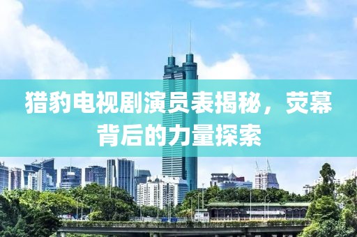 猎豹电视剧演员表揭秘，荧幕背后的力量探索