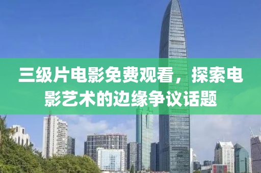 三级片电影免费观看，探索电影艺术的边缘争议话题