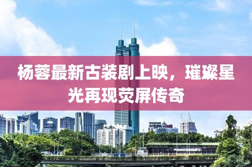 杨蓉最新古装剧上映，璀璨星光再现荧屏传奇