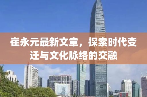 崔永元最新文章，探索时代变迁与文化脉络的交融
