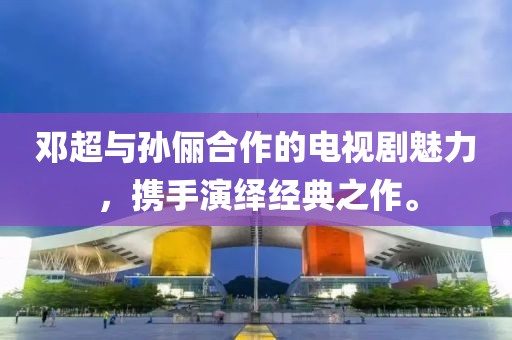 邓超与孙俪合作的电视剧魅力，携手演绎经典之作。