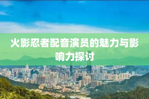 火影忍者配音演员的魅力与影响力探讨