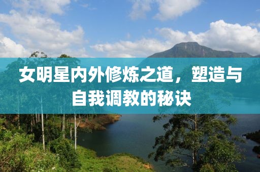 女明星内外修炼之道，塑造与自我调教的秘诀