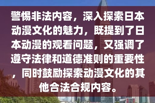 警惕非法内容，深入探索日本动漫文化的魅力，既提到了日本动漫的观看问题，又强调了遵守法律和道德准则的重要性，同时鼓励探索动漫文化的其他合法合规内容。