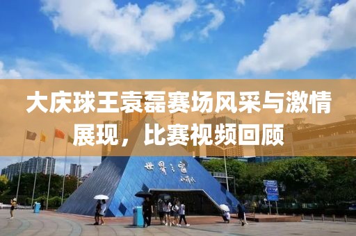 大庆球王袁磊赛场风采与激情展现，比赛视频回顾