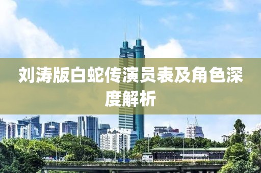 刘涛版白蛇传演员表及角色深度解析