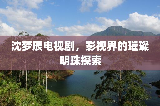 沈梦辰电视剧，影视界的璀璨明珠探索