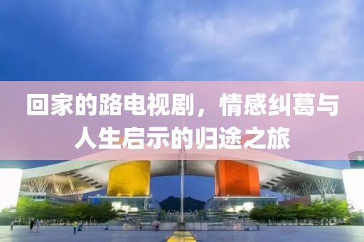 回家的路电视剧，情感纠葛与人生启示的归途之旅