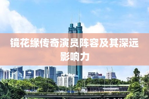 镜花缘传奇演员阵容及其深远影响力