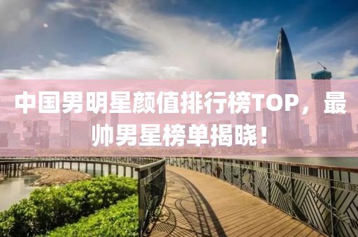 中国男明星颜值排行榜TOP，最帅男星榜单揭晓！
