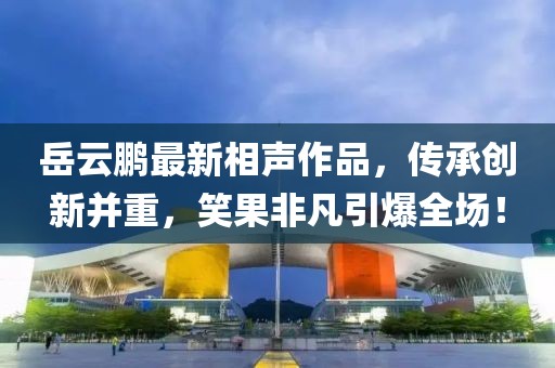 岳云鹏最新相声作品，传承创新并重，笑果非凡引爆全场！