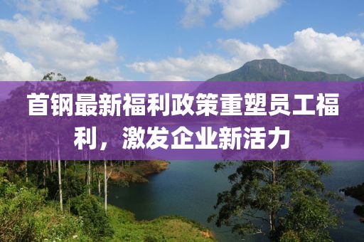 首钢最新福利政策重塑员工福利，激发企业新活力