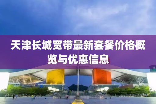 天津长城宽带最新套餐价格概览与优惠信息