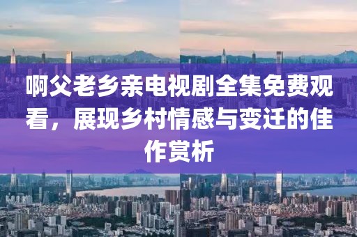啊父老乡亲电视剧全集免费观看，展现乡村情感与变迁的佳作赏析