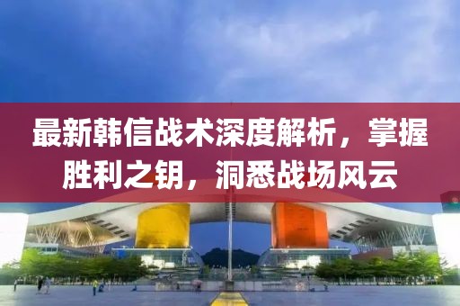 最新韩信战术深度解析，掌握胜利之钥，洞悉战场风云