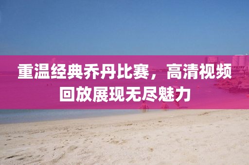 重温经典乔丹比赛，高清视频回放展现无尽魅力