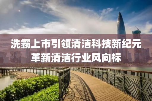 洗霸上市引领清洁科技新纪元革新清洁行业风向标