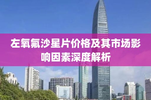 左氧氟沙星片价格及其市场影响因素深度解析