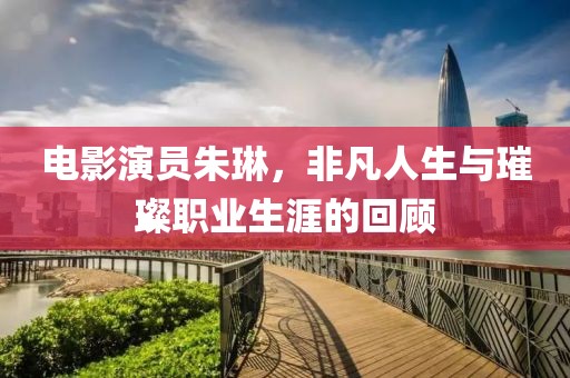 电影演员朱琳，非凡人生与璀璨职业生涯的回顾
