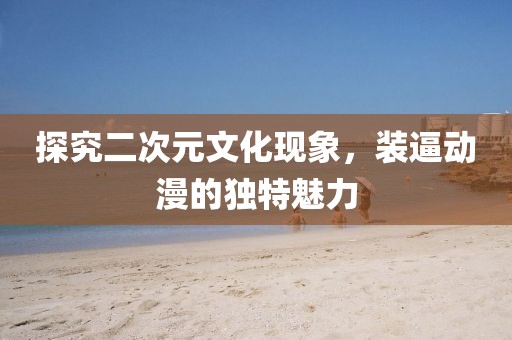 探究二次元文化现象，装逼动漫的独特魅力