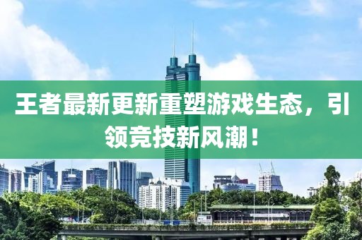 王者最新更新重塑游戏生态，引领竞技新风潮！