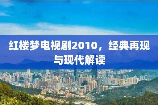 红楼梦电视剧2010，经典再现与现代解读
