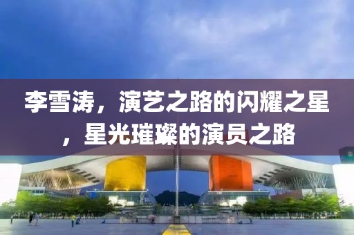 李雪涛，演艺之路的闪耀之星，星光璀璨的演员之路