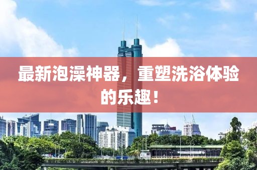 最新泡澡神器，重塑洗浴体验的乐趣！