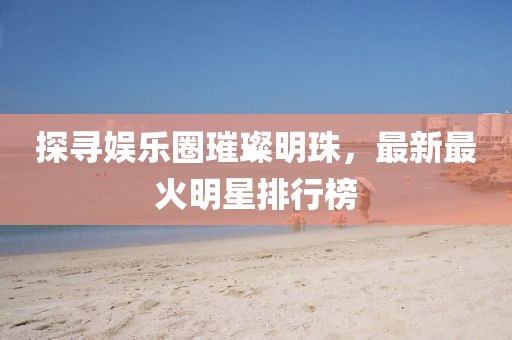 探寻娱乐圈璀璨明珠，最新最火明星排行榜