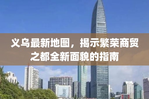 义乌最新地图，揭示繁荣商贸之都全新面貌的指南