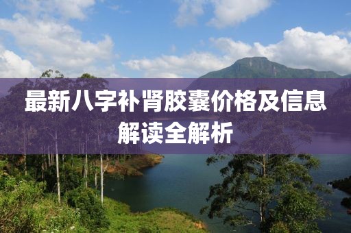 最新八字补肾胶囊价格及信息解读全解析